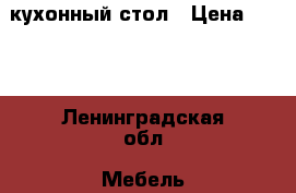 кухонный стол › Цена ­ 700 - Ленинградская обл. Мебель, интерьер » Столы и стулья   . Ленинградская обл.